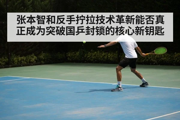张本智和反手拧拉技术革新能否真正成为突破国乒封锁的核心新钥匙