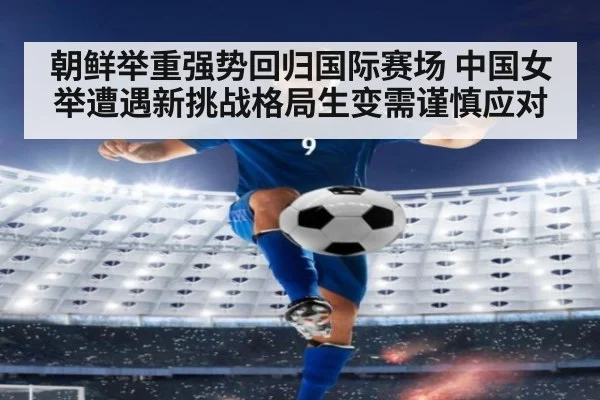 朝鲜举重强势回归国际赛场 中国女举遭遇新挑战格局生变需谨慎应对